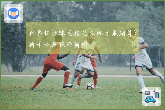 世界杯让球竞猜怎么玩才最划算？新手必看技巧解析